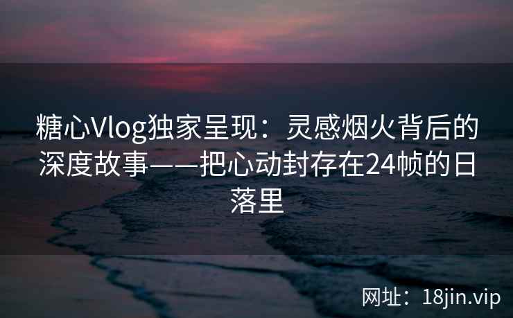 糖心Vlog独家呈现：灵感烟火背后的深度故事——把心动封存在24帧的日落里