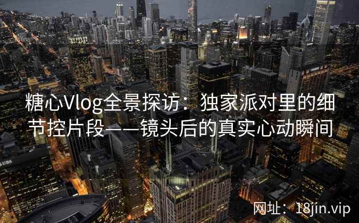 糖心Vlog全景探访：独家派对里的细节控片段——镜头后的真实心动瞬间