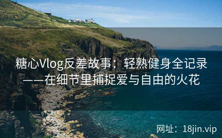 糖心Vlog反差故事：轻熟健身全记录——在细节里捕捉爱与自由的火花