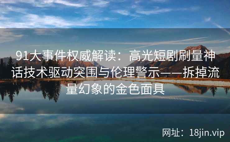 91大事件权威解读：高光短剧刷量神话技术驱动突围与伦理警示——拆掉流量幻象的金色面具