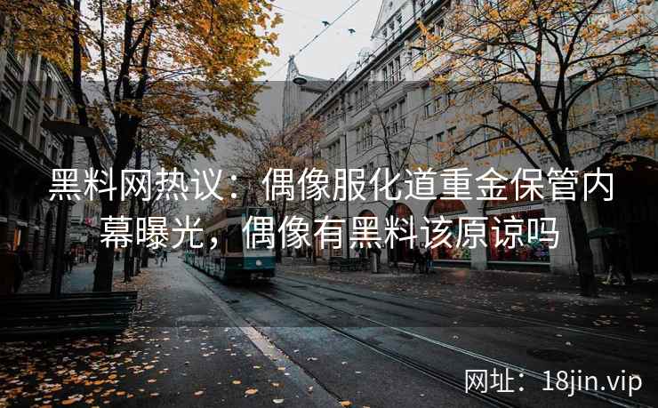 黑料网热议：偶像服化道重金保管内幕曝光，偶像有黑料该原谅吗