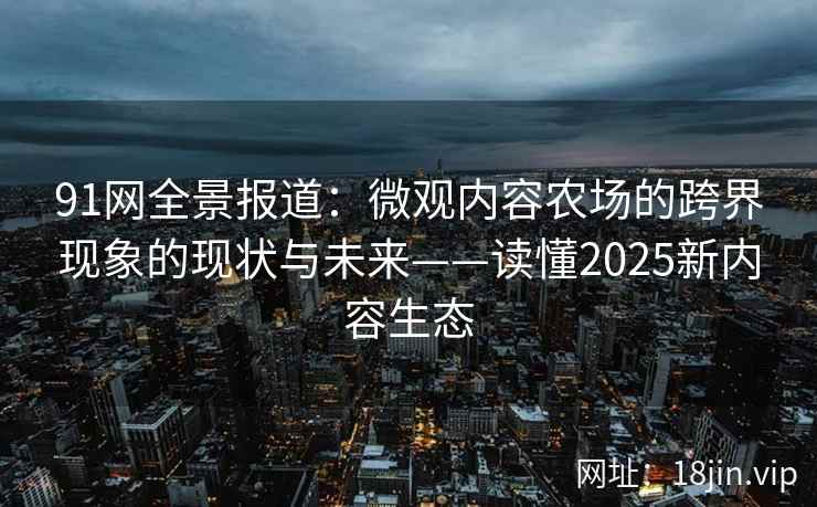 91网全景报道：微观内容农场的跨界现象的现状与未来——读懂2025新内容生态