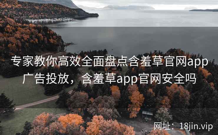 专家教你高效全面盘点含羞草官网app广告投放，含羞草app官网安全吗