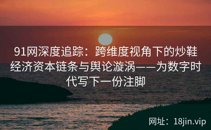 91网深度追踪：跨维度视角下的炒鞋经济资本链条与舆论漩涡——为数字时代写下一份注脚