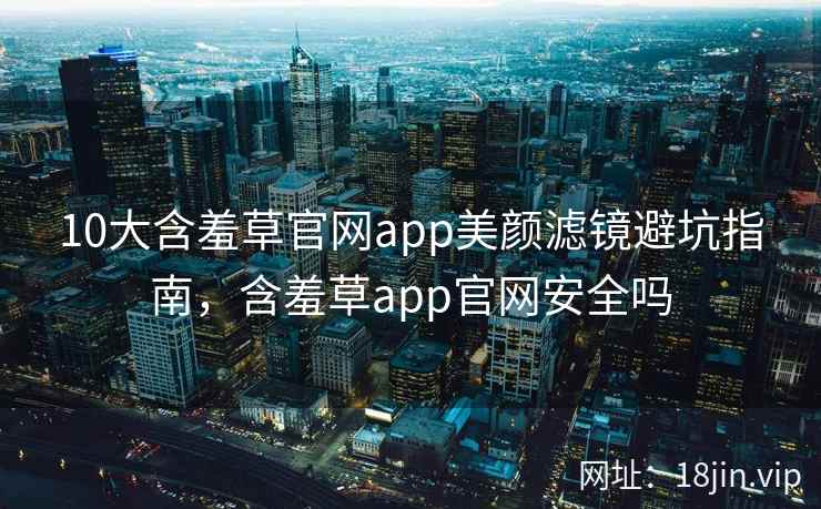 10大含羞草官网app美颜滤镜避坑指南，含羞草app官网安全吗