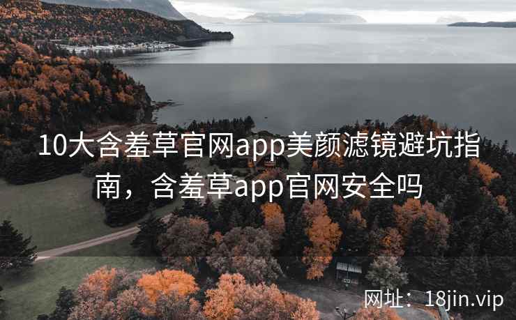 10大含羞草官网app美颜滤镜避坑指南，含羞草app官网安全吗