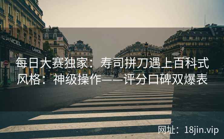 每日大赛独家：寿司拼刀遇上百科式风格：神级操作——评分口碑双爆表