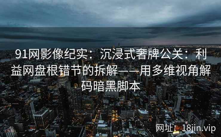 91网影像纪实：沉浸式奢牌公关：利益网盘根错节的拆解——用多维视角解码暗黑脚本