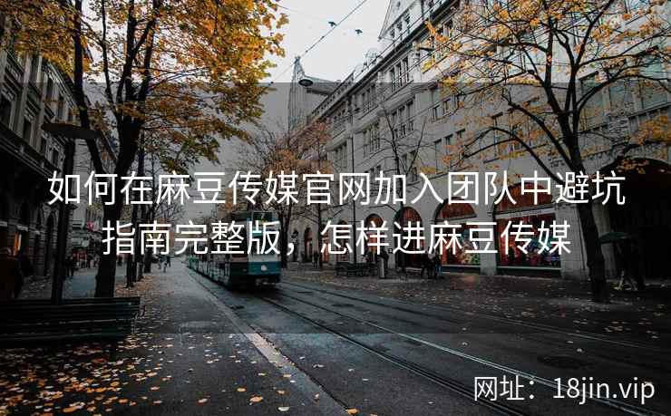 如何在麻豆传媒官网加入团队中避坑指南完整版，怎样进麻豆传媒