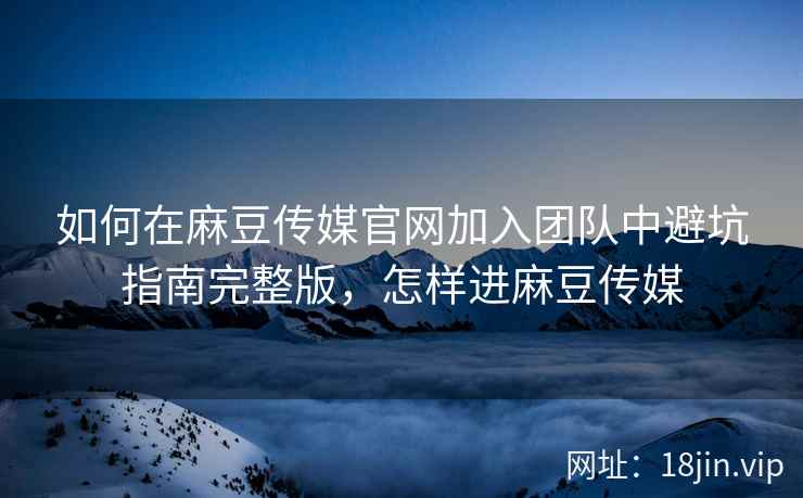 如何在麻豆传媒官网加入团队中避坑指南完整版，怎样进麻豆传媒