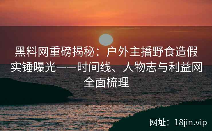 黑料网重磅揭秘：户外主播野食造假实锤曝光——时间线、人物志与利益网全面梳理
