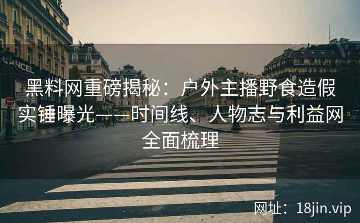 黑料网重磅揭秘：户外主播野食造假实锤曝光——时间线、人物志与利益网全面梳理