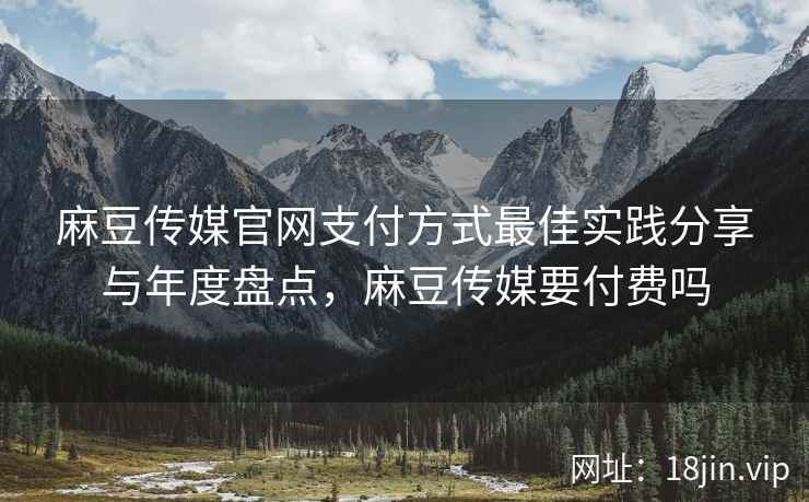 麻豆传媒官网支付方式最佳实践分享与年度盘点，麻豆传媒要付费吗