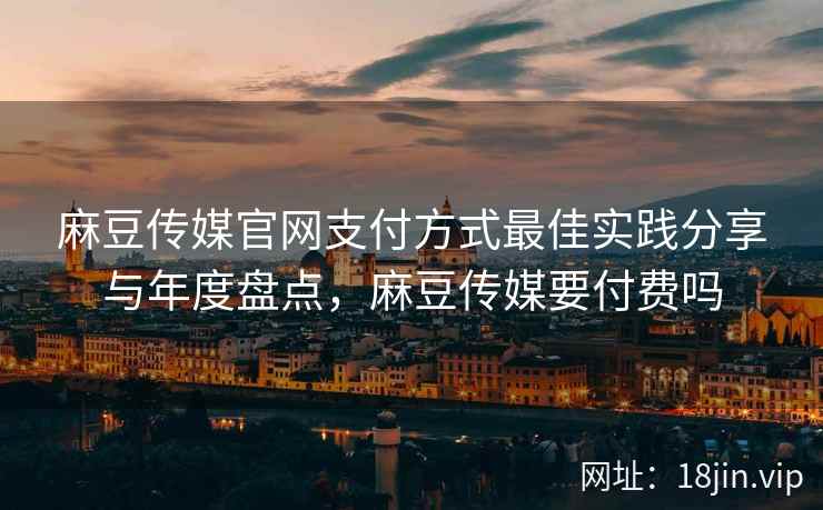 麻豆传媒官网支付方式最佳实践分享与年度盘点，麻豆传媒要付费吗