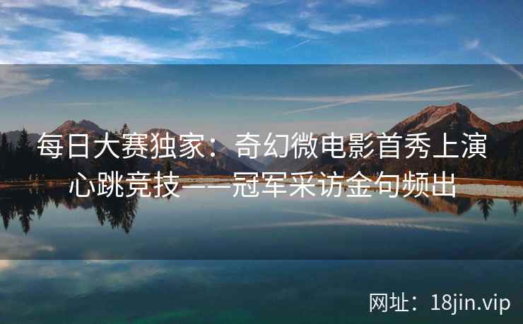 每日大赛独家：奇幻微电影首秀上演心跳竞技——冠军采访金句频出
