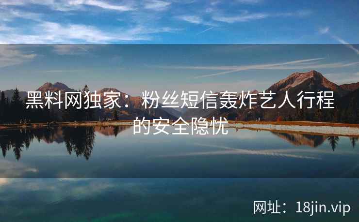 黑料网独家：粉丝短信轰炸艺人行程的安全隐忧